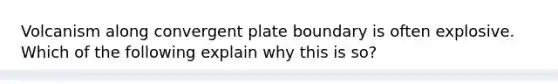 Volcanism along convergent plate boundary is often explosive. Which of the following explain why this is so?