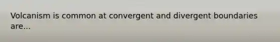 Volcanism is common at convergent and divergent boundaries are...