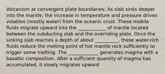 Volcanism at convergent plate boundaries: As slab sinks deeper into <a href='https://www.questionai.com/knowledge/kHR4HOnNY8-the-mantle' class='anchor-knowledge'>the mantle</a>, the increase in temperature and pressure drives volatiles (mostly water) from the <a href='https://www.questionai.com/knowledge/kPVS0KdHos-oceanic-crust' class='anchor-knowledge'>oceanic crust</a>. These mobile fluids migrate upward into the ____________ of mantle located between the subducting slab and the overriding plate. Once the sinking slab reaches a depth of about __________, these water-rich fluids reduce the melting point of hot mantle rock sufficiently to trigger some melting. The _____________ generates magma with a basaltic composition. After a sufficient quantity of magma has accumulated, it slowly migrates upward