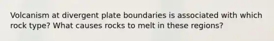 Volcanism at divergent plate boundaries is associated with which rock type? What causes rocks to melt in these regions?