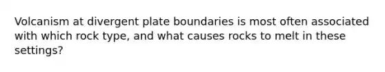 Volcanism at divergent plate boundaries is most often associated with which rock type, and what causes rocks to melt in these settings?