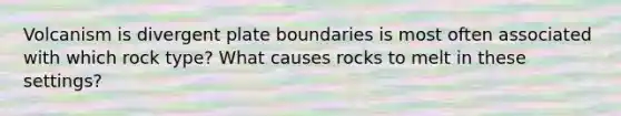 Volcanism is divergent plate boundaries is most often associated with which rock type? What causes rocks to melt in these settings?