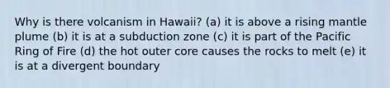 Why is there volcanism in Hawaii? (a) it is above a rising mantle plume (b) it is at a subduction zone (c) it is part of the Pacific Ring of Fire (d) the hot outer core causes the rocks to melt (e) it is at a divergent boundary