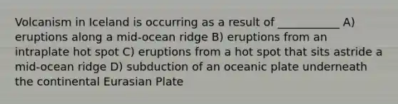 Volcanism in Iceland is occurring as a result of ___________ A) eruptions along a mid-ocean ridge B) eruptions from an intraplate hot spot C) eruptions from a hot spot that sits astride a mid-ocean ridge D) subduction of an oceanic plate underneath the continental Eurasian Plate