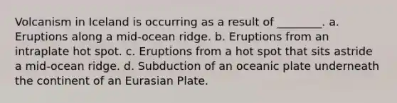 Volcanism in Iceland is occurring as a result of ________. a. Eruptions along a mid-ocean ridge. b. Eruptions from an intraplate hot spot. c. Eruptions from a hot spot that sits astride a mid-ocean ridge. d. Subduction of an oceanic plate underneath the continent of an Eurasian Plate.