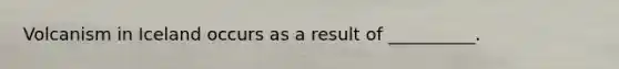 Volcanism in Iceland occurs as a result of __________.
