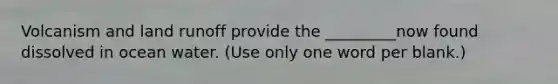 Volcanism and land runoff provide the _________now found dissolved in ocean water. (Use only one word per blank.)