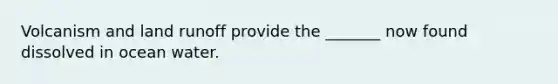 Volcanism and land runoff provide the _______ now found dissolved in ocean water.