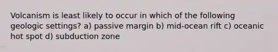 Volcanism is least likely to occur in which of the following geologic settings? a) passive margin b) mid-ocean rift c) oceanic hot spot d) subduction zone