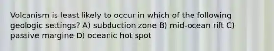 Volcanism is least likely to occur in which of the following geologic settings? A) subduction zone B) mid-ocean rift C) passive margine D) oceanic hot spot