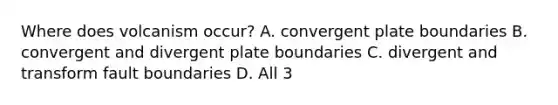 Where does volcanism occur? A. convergent plate boundaries B. convergent and divergent plate boundaries C. divergent and transform fault boundaries D. All 3