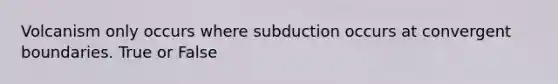 Volcanism only occurs where subduction occurs at convergent boundaries. True or False