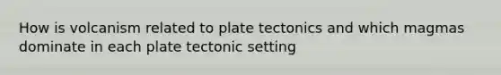 How is volcanism related to plate tectonics and which magmas dominate in each plate tectonic setting