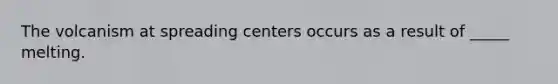 The volcanism at spreading centers occurs as a result of _____ melting.