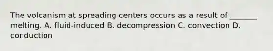 The volcanism at spreading centers occurs as a result of _______ melting. A. fluid-induced B. decompression C. convection D. conduction