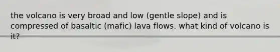 the volcano is very broad and low (gentle slope) and is compressed of basaltic (mafic) lava flows. what kind of volcano is it?