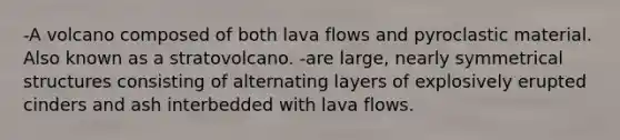 -A volcano composed of both lava flows and pyroclastic material. Also known as a stratovolcano. -are large, nearly symmetrical structures consisting of alternating layers of explosively erupted cinders and ash interbedded with lava flows.