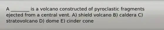 A ________ is a volcano constructed of pyroclastic fragments ejected from a central vent. A) shield volcano B) caldera C) stratovolcano D) dome E) cinder cone