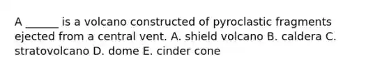 A ______ is a volcano constructed of pyroclastic fragments ejected from a central vent. A. shield volcano B. caldera C. stratovolcano D. dome E. cinder cone