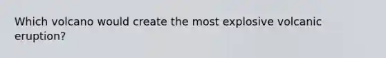 Which volcano would create the most explosive volcanic eruption?
