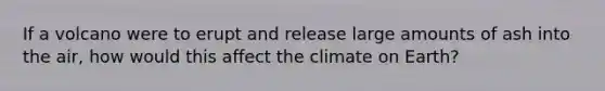 If a volcano were to erupt and release large amounts of ash into the air, how would this affect the climate on Earth?