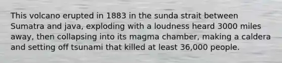 This volcano erupted in 1883 in the sunda strait between Sumatra and java, exploding with a loudness heard 3000 miles away, then collapsing into its magma chamber, making a caldera and setting off tsunami that killed at least 36,000 people.