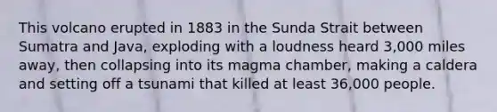This volcano erupted in 1883 in the Sunda Strait between Sumatra and Java, exploding with a loudness heard 3,000 miles away, then collapsing into its magma chamber, making a caldera and setting off a tsunami that killed at least 36,000 people.