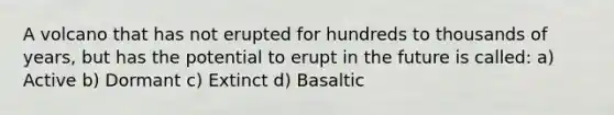 A volcano that has not erupted for hundreds to thousands of years, but has the potential to erupt in the future is called: a) Active b) Dormant c) Extinct d) Basaltic