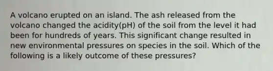 A volcano erupted on an island. The ash released from the volcano changed the acidity(pH) of the soil from the level it had been for hundreds of years. This significant change resulted in new environmental pressures on species in the soil. Which of the following is a likely outcome of these pressures?