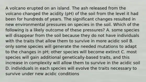 A volcano erupted on an island. The ash released from the volcano changed the acidity (pH) of the soil from the level it had been for hundreds of years. The significant changes resulted in new environmental pressures on species in the soil. Which of the following is a likely outcome of these pressures? A. some species will disappear from the soil because they do not have individuals with the traits that allow them to survive in more acidic soil B. only some species will generate the needed mutations to adapt to the changes in pH; other species will become extinct C. most species will gain additional genetically-based traits, and this increase in complexity will allow them to survive in the acidic soil D. individuals in each species will evolve the traits necessary to survive under new acidic conditions