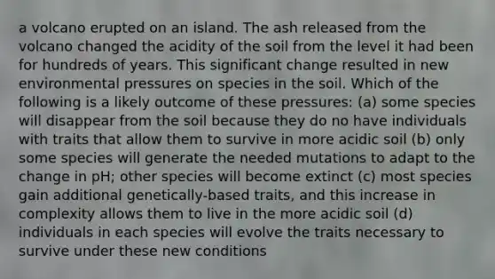 a volcano erupted on an island. The ash released from the volcano changed the acidity of the soil from the level it had been for hundreds of years. This significant change resulted in new environmental pressures on species in the soil. Which of the following is a likely outcome of these pressures: (a) some species will disappear from the soil because they do no have individuals with traits that allow them to survive in more acidic soil (b) only some species will generate the needed mutations to adapt to the change in pH; other species will become extinct (c) most species gain additional genetically-based traits, and this increase in complexity allows them to live in the more acidic soil (d) individuals in each species will evolve the traits necessary to survive under these new conditions