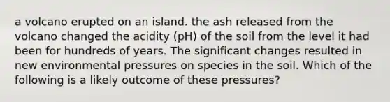 a volcano erupted on an island. the ash released from the volcano changed the acidity (pH) of the soil from the level it had been for hundreds of years. The significant changes resulted in new environmental pressures on species in the soil. Which of the following is a likely outcome of these pressures?