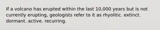 If a volcano has erupted within the last 10,000 years but is not currently erupting, geologists refer to it as rhyolitic. extinct. dormant. active. recurring.