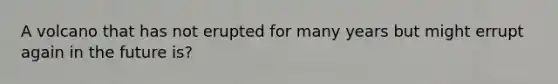 A volcano that has not erupted for many years but might errupt again in the future is?