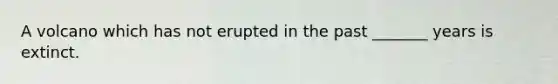 A volcano which has not erupted in the past _______ years is extinct.