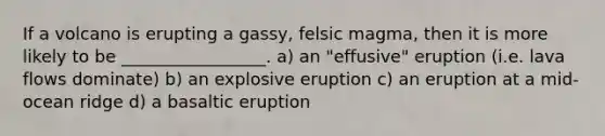 If a volcano is erupting a gassy, felsic magma, then it is more likely to be _________________. a) an "effusive" eruption (i.e. lava flows dominate) b) an explosive eruption c) an eruption at a mid-ocean ridge d) a basaltic eruption