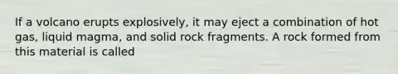 If a volcano erupts explosively, it may eject a combination of hot gas, liquid magma, and solid rock fragments. A rock formed from this material is called