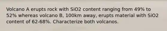 Volcano A erupts rock with SiO2 content ranging from 49% to 52% whereas volcano B, 100km away, erupts material with SiO2 content of 62-68%. Characterize both volcanos.