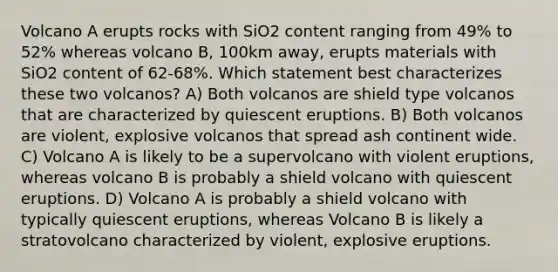 Volcano A erupts rocks with SiO2 content ranging from 49% to 52% whereas volcano B, 100km away, erupts materials with SiO2 content of 62-68%. Which statement best characterizes these two volcanos? A) Both volcanos are shield type volcanos that are characterized by quiescent eruptions. B) Both volcanos are violent, explosive volcanos that spread ash continent wide. C) Volcano A is likely to be a supervolcano with violent eruptions, whereas volcano B is probably a shield volcano with quiescent eruptions. D) Volcano A is probably a shield volcano with typically quiescent eruptions, whereas Volcano B is likely a stratovolcano characterized by violent, explosive eruptions.