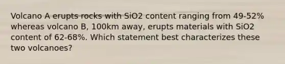 Volcano A erupts rocks with SiO2 content ranging from 49-52% whereas volcano B, 100km away, erupts materials with SiO2 content of 62-68%. Which statement best characterizes these two volcanoes?