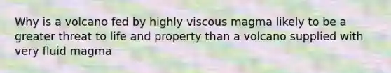 Why is a volcano fed by highly viscous magma likely to be a greater threat to life and property than a volcano supplied with very fluid magma