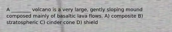 A ________ volcano is a very large, gently sloping mound composed mainly of basaltic lava flows. A) composite B) stratospheric C) cinder cone D) shield