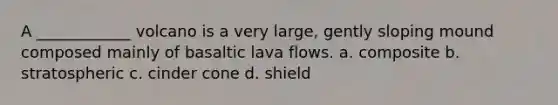 A ____________ volcano is a very large, gently sloping mound composed mainly of basaltic lava flows. a. composite b. stratospheric c. cinder cone d. shield