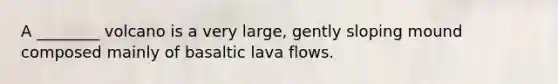 A ________ volcano is a very large, gently sloping mound composed mainly of basaltic lava flows.