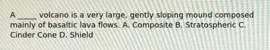 A _____ volcano is a very large, gently sloping mound composed mainly of basaltic lava flows. A. Composite B. Stratospheric C. Cinder Cone D. Shield