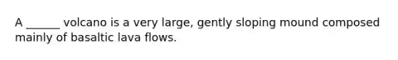A ______ volcano is a very large, gently sloping mound composed mainly of basaltic lava flows.