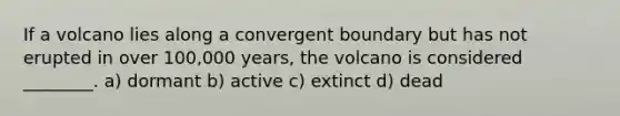 If a volcano lies along a convergent boundary but has not erupted in over 100,000 years, the volcano is considered ________. a) dormant b) active c) extinct d) dead