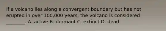 If a volcano lies along a convergent boundary but has not erupted in over 100,000 years, the volcano is considered ________. A. active B. dormant C. extinct D. dead