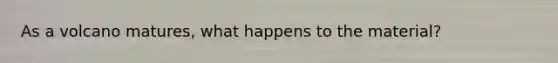 As a volcano matures, what happens to the material?