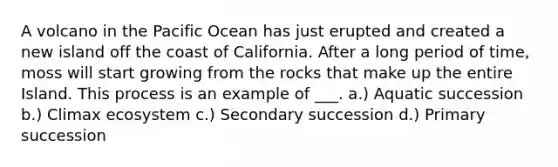 A volcano in the Pacific Ocean has just erupted and created a new island off the coast of California. After a long period of time, moss will start growing from the rocks that make up the entire Island. This process is an example of ___. a.) Aquatic succession b.) Climax ecosystem c.) Secondary succession d.) Primary succession